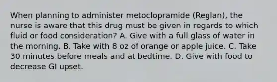 When planning to administer metoclopramide (Reglan), the nurse is aware that this drug must be given in regards to which fluid or food consideration? A. Give with a full glass of water in the morning. B. Take with 8 oz of orange or apple juice. C. Take 30 minutes before meals and at bedtime. D. Give with food to decrease GI upset.