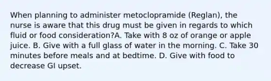 When planning to administer metoclopramide (Reglan), the nurse is aware that this drug must be given in regards to which fluid or food consideration?A. Take with 8 oz of orange or apple juice. B. Give with a full glass of water in the morning. C. Take 30 minutes before meals and at bedtime. D. Give with food to decrease GI upset.