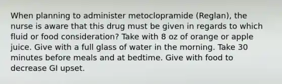 When planning to administer metoclopramide (Reglan), the nurse is aware that this drug must be given in regards to which fluid or food consideration? Take with 8 oz of orange or apple juice. Give with a full glass of water in the morning. Take 30 minutes before meals and at bedtime. Give with food to decrease GI upset.