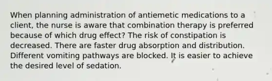 When planning administration of antiemetic medications to a client, the nurse is aware that combination therapy is preferred because of which drug effect? The risk of constipation is decreased. There are faster drug absorption and distribution. Different vomiting pathways are blocked. It is easier to achieve the desired level of sedation.