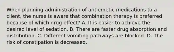 When planning administration of antiemetic medications to a client, the nurse is aware that combination therapy is preferred because of which drug effect? A. It is easier to achieve the desired level of sedation. B. There are faster drug absorption and distribution. C. Different vomiting pathways are blocked. D. The risk of constipation is decreased.