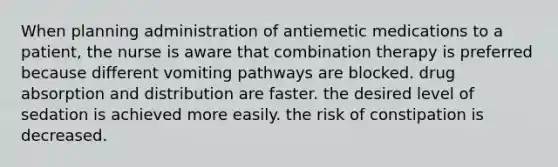 When planning administration of antiemetic medications to a patient, the nurse is aware that combination therapy is preferred because different vomiting pathways are blocked. drug absorption and distribution are faster. the desired level of sedation is achieved more easily. the risk of constipation is decreased.