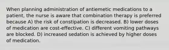 When planning administration of antiemetic medications to a patient, the nurse is aware that combination therapy is preferred because A) the risk of constipation is decreased. B) lower doses of medication are cost-effective. C) different vomiting pathways are blocked. D) increased sedation is achieved by higher doses of medication.