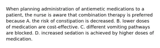 When planning administration of antiemetic medications to a patient, the nurse is aware that combination therapy is preferred because A. the risk of constipation is decreased. B. lower doses of medication are cost-effective. C. different vomiting pathways are blocked. D. increased sedation is achieved by higher doses of medication.