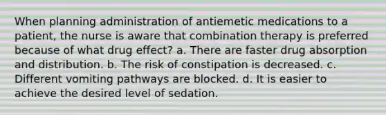 When planning administration of antiemetic medications to a patient, the nurse is aware that combination therapy is preferred because of what drug effect? a. There are faster drug absorption and distribution. b. The risk of constipation is decreased. c. Different vomiting pathways are blocked. d. It is easier to achieve the desired level of sedation.