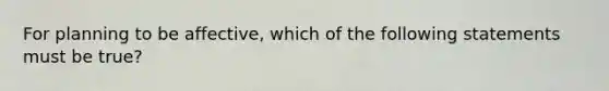 For planning to be affective, which of the following statements must be true?