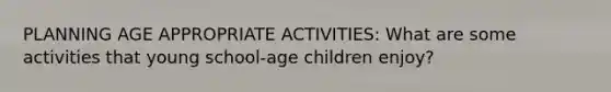 PLANNING AGE APPROPRIATE ACTIVITIES: What are some activities that young school-age children enjoy?