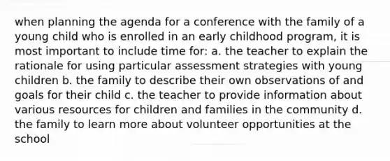 when planning the agenda for a conference with the family of a young child who is enrolled in an early childhood program, it is most important to include time for: a. the teacher to explain the rationale for using particular assessment strategies with young children b. the family to describe their own observations of and goals for their child c. the teacher to provide information about various resources for children and families in the community d. the family to learn more about volunteer opportunities at the school