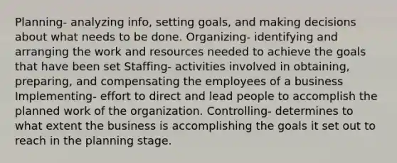 Planning- analyzing info, setting goals, and making decisions about what needs to be done. Organizing- identifying and arranging the work and resources needed to achieve the goals that have been set Staffing- activities involved in obtaining, preparing, and compensating the employees of a business Implementing- effort to direct and lead people to accomplish the planned work of the organization. Controlling- determines to what extent the business is accomplishing the goals it set out to reach in the planning stage.