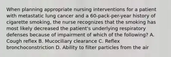 When planning appropriate nursing interventions for a patient with metastatic lung cancer and a 60-pack-per-year history of cigarette smoking, the nurse recognizes that the smoking has most likely decreased the patient's underlying respiratory defenses because of impairment of which of the following? A. Cough reflex B. Mucociliary clearance C. Reflex bronchoconstriction D. Ability to filter particles from the air