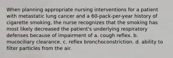 When planning appropriate nursing interventions for a patient with metastatic lung cancer and a 60-pack-per-year history of cigarette smoking, the nurse recognizes that the smoking has most likely decreased the patient's underlying respiratory defenses because of impairment of a. cough reflex. b. mucociliary clearance. c. reflex bronchoconstriction. d. ability to filter particles from the air.