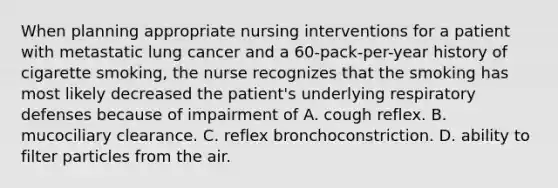 When planning appropriate nursing interventions for a patient with metastatic lung cancer and a 60-pack-per-year history of cigarette smoking, the nurse recognizes that the smoking has most likely decreased the patient's underlying respiratory defenses because of impairment of A. cough reflex. B. mucociliary clearance. C. reflex bronchoconstriction. D. ability to filter particles from the air.