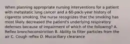 When planning appropriate nursing interventions for a patient with metastatic lung cancer and a 60-pack-year history of cigarette smoking, the nurse recognizes that the smoking has most likely decreased the patient's underlying respiratory defenses because of impairment of which of the following? A. Reflex bronchoconstriction B. Ability to filter particles from the air C. Cough reflex D. Mucociliary clearance