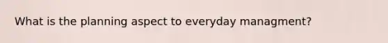 What is the planning aspect to everyday managment?