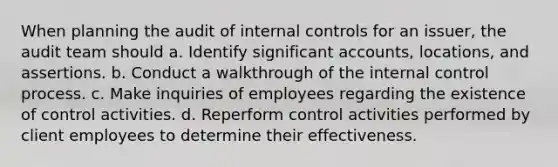 When planning the audit of internal controls for an issuer, the audit team should a. Identify significant accounts, locations, and assertions. b. Conduct a walkthrough of the internal control process. c. Make inquiries of employees regarding the existence of control activities. d. Reperform control activities performed by client employees to determine their effectiveness.