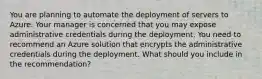 You are planning to automate the deployment of servers to Azure. Your manager is concerned that you may expose administrative credentials during the deployment. You need to recommend an Azure solution that encrypts the administrative credentials during the deployment. What should you include in the recommendation?