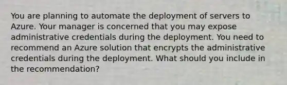 You are planning to automate the deployment of servers to Azure. Your manager is concerned that you may expose administrative credentials during the deployment. You need to recommend an Azure solution that encrypts the administrative credentials during the deployment. What should you include in the recommendation?