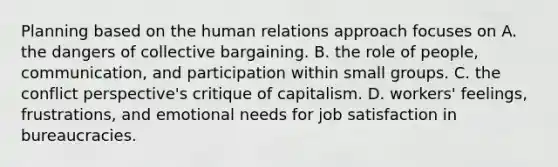 Planning based on the human relations approach focuses on A. the dangers of collective bargaining. B. the role of people, communication, and participation within small groups. C. the conflict perspective's critique of capitalism. D. workers' feelings, frustrations, and emotional needs for job satisfaction in bureaucracies.