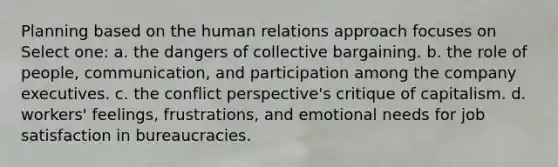 Planning based on the human relations approach focuses on Select one: a. the dangers of collective bargaining. b. the role of people, communication, and participation among the company executives. c. the conflict perspective's critique of capitalism. d. workers' feelings, frustrations, and emotional needs for job satisfaction in bureaucracies.