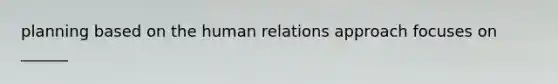 planning based on the human relations approach focuses on ______