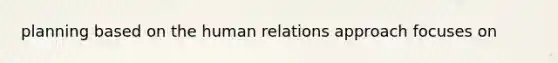 planning based on the human relations approach focuses on