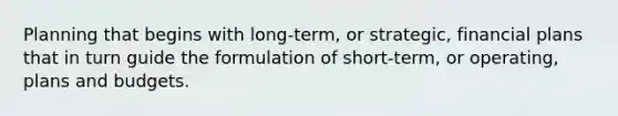 Planning that begins with long-term, or strategic, financial plans that in turn guide the formulation of short-term, or operating, plans and budgets.