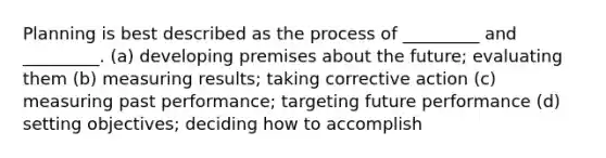 Planning is best described as the process of _________ and _________. (a) developing premises about the future; evaluating them (b) measuring results; taking corrective action (c) measuring past performance; targeting future performance (d) setting objectives; deciding how to accomplish