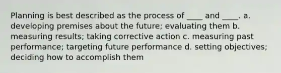 Planning is best described as the process of ____ and ____. a. developing premises about the future; evaluating them b. measuring results; taking corrective action c. measuring past performance; targeting future performance d. setting objectives; deciding how to accomplish them