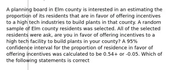 A planning board in Elm county is interested in an estimating the proportion of its residents that are in favor of offering incentives to a high tech industries to build plants in that county. A random sample of Elm county residents was selected. All of the selected residents were ask, are you in favor of offering incentives to a high tech facility to build plants in your county? A 95% confidence interval for the proportion of residence in favor of offering incentives was calculated to be 0.54+ or -0.05. Which of the following statements is correct