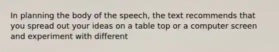 In planning the body of the speech, the text recommends that you spread out your ideas on a table top or a computer screen and experiment with different