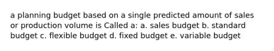 a planning budget based on a single predicted amount of sales or production volume is Called a: a. sales budget b. standard budget c. flexible budget d. fixed budget e. variable budget