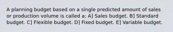 A planning budget based on a single predicted amount of sales or production volume is called a: A] Sales budget. B] Standard budget. C] Flexible budget. D] Fixed budget. E] Variable budget.