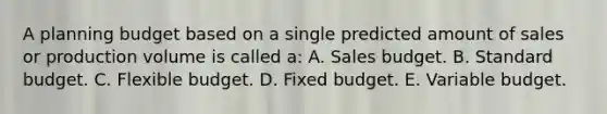 A planning budget based on a single predicted amount of sales or production volume is called a: A. Sales budget. B. Standard budget. C. Flexible budget. D. Fixed budget. E. Variable budget.