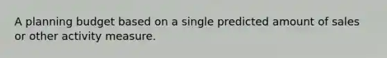 A planning budget based on a single predicted amount of sales or other activity measure.
