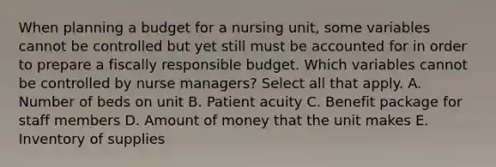 When planning a budget for a nursing unit, some variables cannot be controlled but yet still must be accounted for in order to prepare a fiscally responsible budget. Which variables cannot be controlled by nurse managers? Select all that apply. A. Number of beds on unit B. Patient acuity C. Benefit package for staff members D. Amount of money that the unit makes E. Inventory of supplies