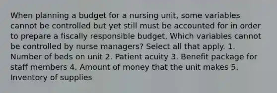 When planning a budget for a nursing unit, some variables cannot be controlled but yet still must be accounted for in order to prepare a fiscally responsible budget. Which variables cannot be controlled by nurse managers? Select all that apply. 1. Number of beds on unit 2. Patient acuity 3. Benefit package for staff members 4. Amount of money that the unit makes 5. Inventory of supplies