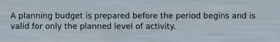 A planning budget is prepared before the period begins and is valid for only the planned level of activity.