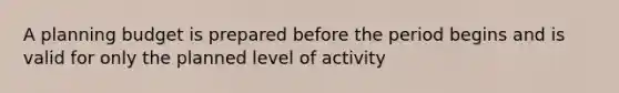 A planning budget is prepared before the period begins and is valid for only the planned level of activity