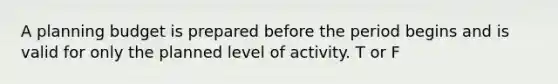 A planning budget is prepared before the period begins and is valid for only the planned level of activity. T or F