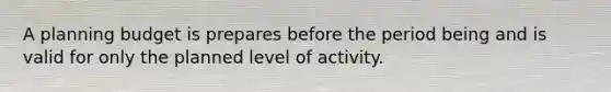 A planning budget is prepares before the period being and is valid for only the planned level of activity.