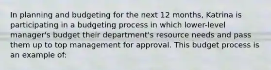 In planning and budgeting for the next 12 months, Katrina is participating in a budgeting process in which lower-level manager's budget their department's resource needs and pass them up to top management for approval. This budget process is an example of: