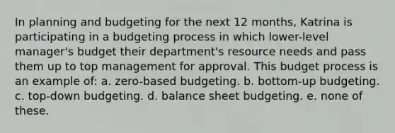 In planning and budgeting for the next 12 months, Katrina is participating in a budgeting process in which lower-level manager's budget their department's resource needs and pass them up to top management for approval. This budget process is an example of: a. zero-based budgeting. b. bottom-up budgeting. c. top-down budgeting. d. balance sheet budgeting. e. none of these.