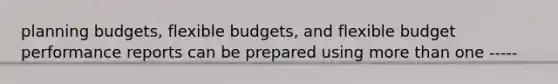 planning budgets, flexible budgets, and flexible budget performance reports can be prepared using more than one -----