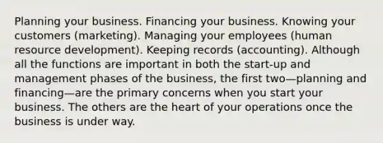 Planning your business. Financing your business. Knowing your customers (marketing). Managing your employees (human resource development). Keeping records (accounting). Although all the functions are important in both the start-up and management phases of the business, the first two—planning and financing—are the primary concerns when you start your business. The others are <a href='https://www.questionai.com/knowledge/kya8ocqc6o-the-heart' class='anchor-knowledge'>the heart</a> of your operations once the business is under way.