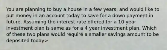 You are planning to buy a house in a few years, and would like to put money in an account today to save for a down payment in future. Assuming the interest rate offered for a 10 year investment plan is same as for a 4 year investment plan. Which of these two plans would require a smaller savings amount to be deposited today>