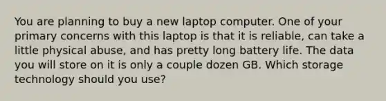 You are planning to buy a new laptop computer. One of your primary concerns with this laptop is that it is reliable, can take a little physical abuse, and has pretty long battery life. The data you will store on it is only a couple dozen GB. Which storage technology should you use?