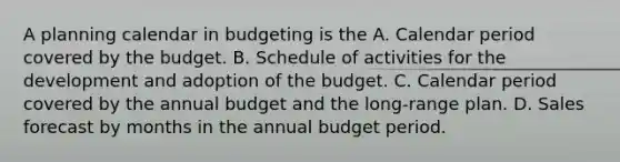 A planning calendar in budgeting is the A. Calendar period covered by the budget. B. Schedule of activities for the development and adoption of the budget. C. Calendar period covered by the annual budget and the long-range plan. D. Sales forecast by months in the annual budget period.