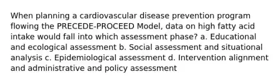 When planning a cardiovascular disease prevention program flowing the PRECEDE-PROCEED Model, data on high fatty acid intake would fall into which assessment phase? a. Educational and ecological assessment b. Social assessment and situational analysis c. Epidemiological assessment d. Intervention alignment and administrative and policy assessment