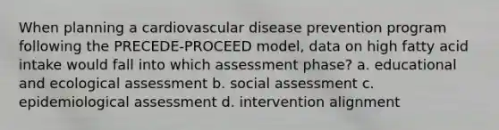 When planning a cardiovascular disease prevention program following the PRECEDE-PROCEED model, data on high fatty acid intake would fall into which assessment phase? a. educational and ecological assessment b. social assessment c. epidemiological assessment d. intervention alignment