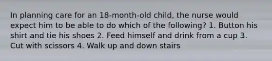 In planning care for an 18-month-old child, the nurse would expect him to be able to do which of the following? 1. Button his shirt and tie his shoes 2. Feed himself and drink from a cup 3. Cut with scissors 4. Walk up and down stairs